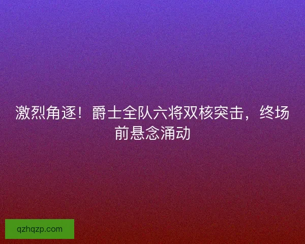 激烈角逐！爵士全队六将双核突击，终场前悬念涌动