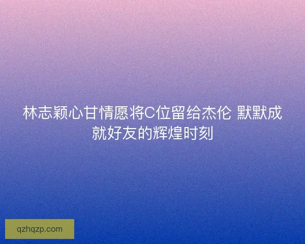 林志颖心甘情愿将C位留给杰伦 默默成就好友的辉煌时刻 林志颖心甘情愿将C位留给杰伦 默默成就好友的辉煌时刻