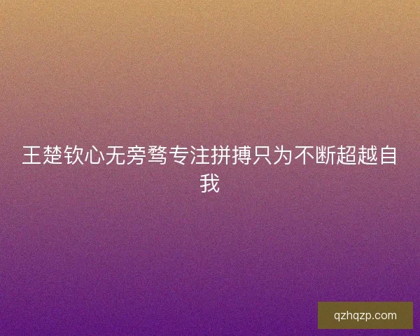 王楚钦心无旁骛专注拼搏只为不断超越自我 王楚钦心无旁骛专注拼搏只为不断超越自我