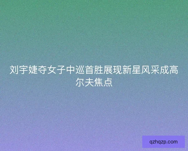 刘宇婕夺女子中巡首胜展现新星风采成高尔夫焦点