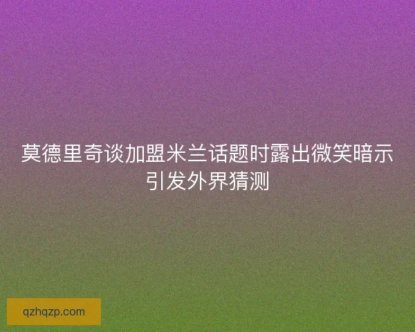 莫德里奇谈加盟米兰话题时露出微笑暗示引发外界猜测 莫德里奇谈加盟米兰话题时露出微笑暗示引发外界猜测