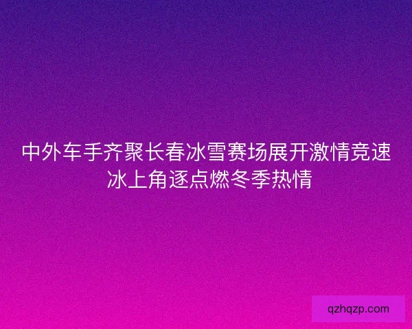 中外车手齐聚长春冰雪赛场展开激情竞速 冰上角逐点燃冬季热情 中外车手齐聚长春冰雪赛场展开激情竞速 冰上角逐点燃冬季热情