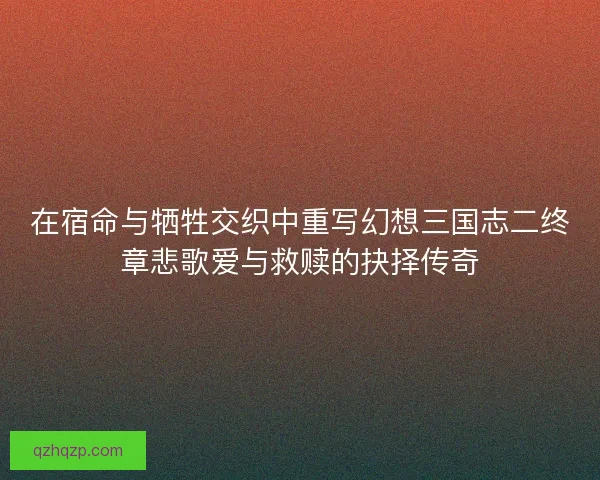 在宿命与牺牲交织中重写幻想三国志二终章悲歌爱与救赎的抉择传奇 在宿命与牺牲交织中重写幻想三国志二终章悲歌爱与救赎的抉择传奇