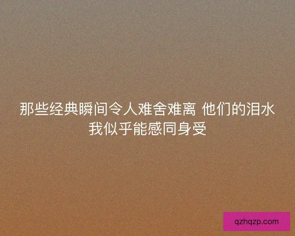 那些经典瞬间令人难舍难离 他们的泪水我似乎能感同身受 那些经典瞬间令人难舍难离 他们的泪水我似乎能感同身受