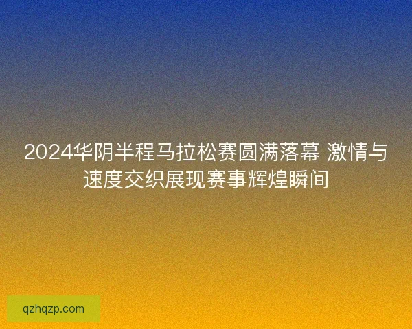 2024华阴半程马拉松赛圆满落幕 激情与速度交织展现赛事辉煌瞬间 2024华阴半程马拉松赛圆满落幕 激情与速度交织展现赛事辉煌瞬间