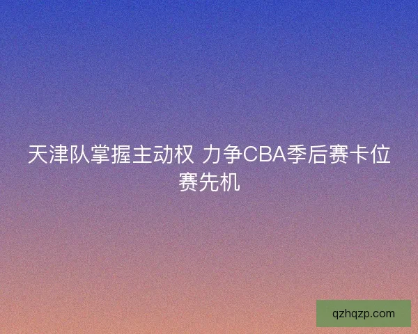 天津队掌握主动权 力争CBA季后赛卡位赛先机 天津队掌握主动权 力争CBA季后赛卡位赛先机