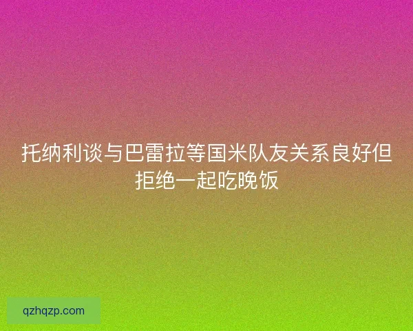 托纳利谈与巴雷拉等国米队友关系良好但拒绝一起吃晚饭 托纳利谈与巴雷拉等国米队友关系良好但拒绝一起吃晚饭